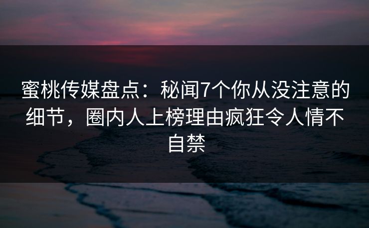 蜜桃传媒盘点：秘闻7个你从没注意的细节，圈内人上榜理由疯狂令人情不自禁