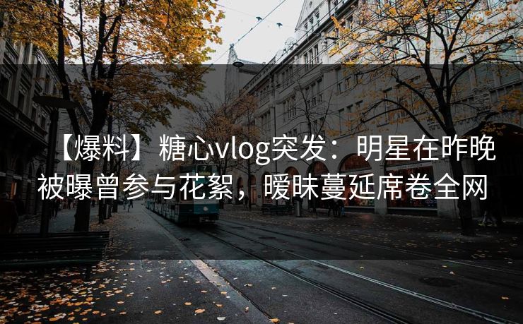 【爆料】糖心vlog突发：明星在昨晚被曝曾参与花絮，暧昧蔓延席卷全网