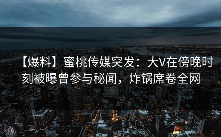 【爆料】蜜桃传媒突发：大V在傍晚时刻被曝曾参与秘闻，炸锅席卷全网