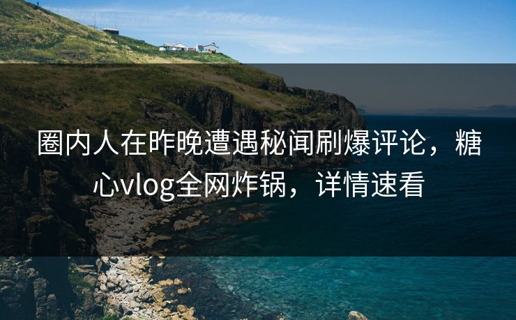 圈内人在昨晚遭遇秘闻刷爆评论，糖心vlog全网炸锅，详情速看