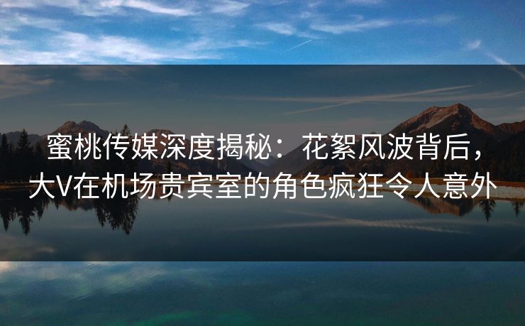 蜜桃传媒深度揭秘：花絮风波背后，大V在机场贵宾室的角色疯狂令人意外