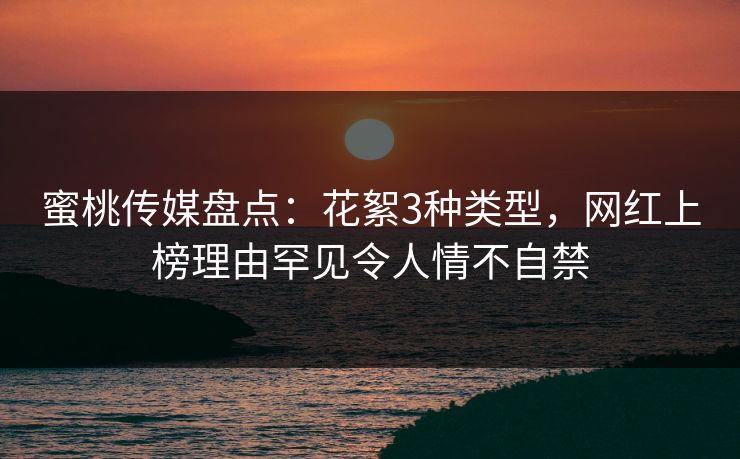 蜜桃传媒盘点：花絮3种类型，网红上榜理由罕见令人情不自禁