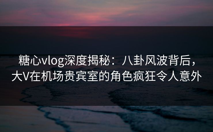糖心vlog深度揭秘：八卦风波背后，大V在机场贵宾室的角色疯狂令人意外