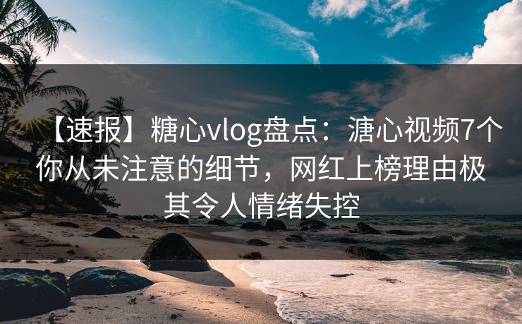 【速报】糖心vlog盘点：溏心视频7个你从未注意的细节，网红上榜理由极其令人情绪失控