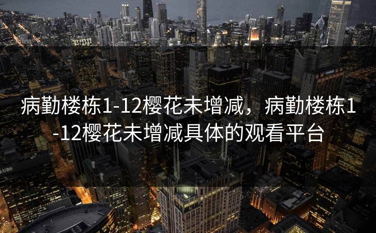 病勤楼栋1-12樱花未增减,病勤楼栋1-12樱花未增减具体的观看平台 病勤楼栋1-12樱花未增减,病勤楼栋1-12樱花未增减具体的观看平台