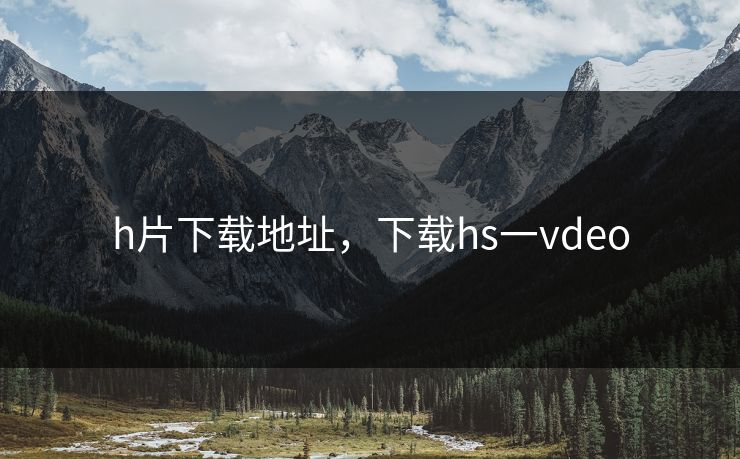 h片下载地址，下载hs一vdeo