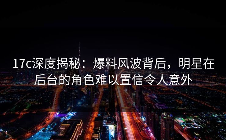 17c深度揭秘:爆料风波背后,明星在后台的角色难以置信令人意外 17c深度揭秘:爆料风波背后,明星在后台的角色难以置信令人意外