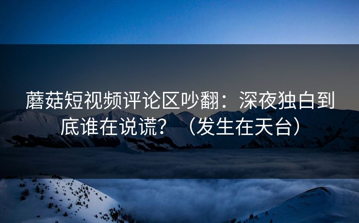 蘑菇短视频评论区吵翻：深夜独白到底谁在说谎？（发生在天台）