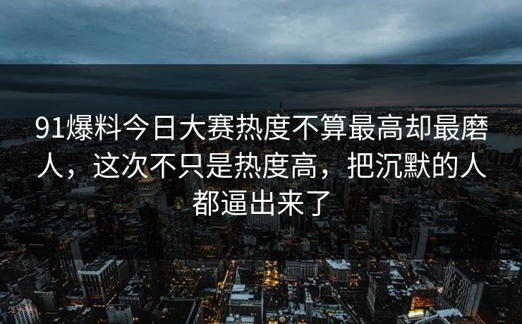 91爆料今日大赛热度不算最高却最磨人，这次不只是热度高，把沉默的人都逼出来了