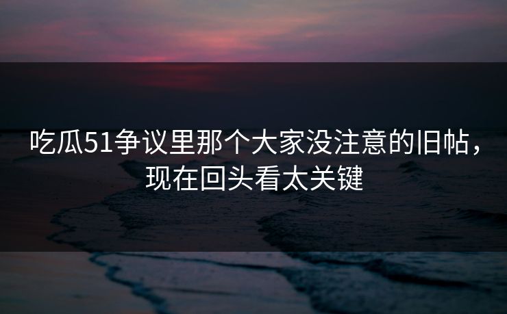 吃瓜51争议里那个大家没注意的旧帖，现在回头看太关键