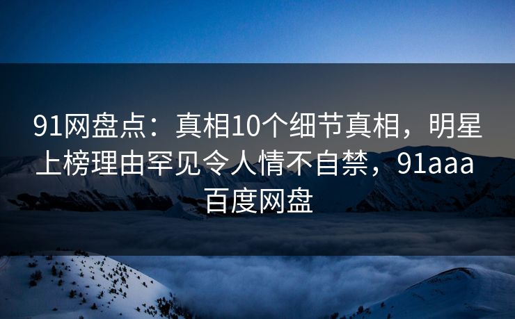 91网盘点：真相10个细节真相，明星上榜理由罕见令人情不自禁，91aaa 百度网盘